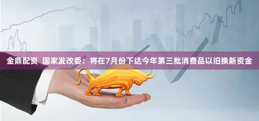 金鼎配资  国家发改委：将在7月份下达今年第三批消费品以旧换新资金
