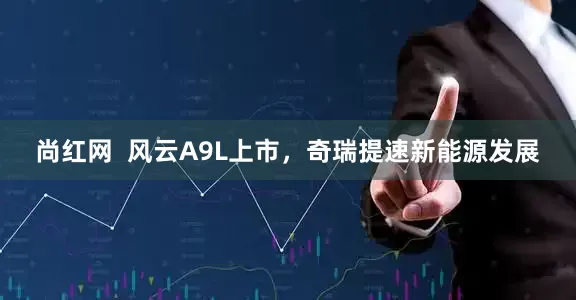 尚红网  风云A9L上市，奇瑞提速新能源发展