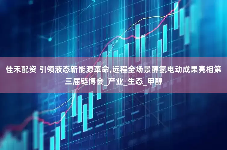 佳禾配资 引领液态新能源革命,远程全场景醇氢电动成果亮相第三届链博会_产业_生态_甲醇