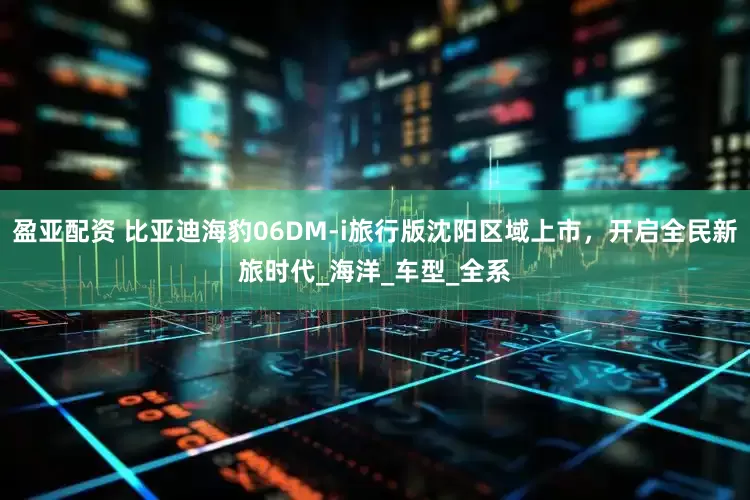 盈亚配资 比亚迪海豹06DM-i旅行版沈阳区域上市，开启全民新旅时代_海洋_车型_全系