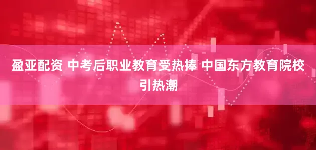 盈亚配资 中考后职业教育受热捧 中国东方教育院校引热潮