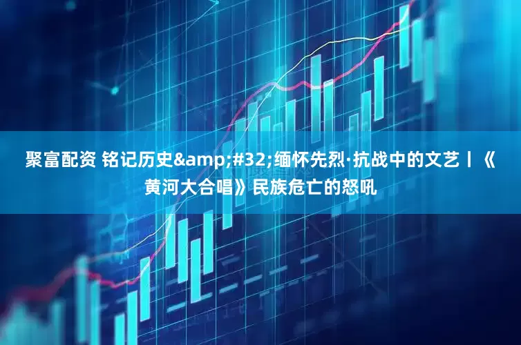 聚富配资 铭记历史 缅怀先烈·抗战中的文艺丨《黄河大合唱》民族危亡的怒吼