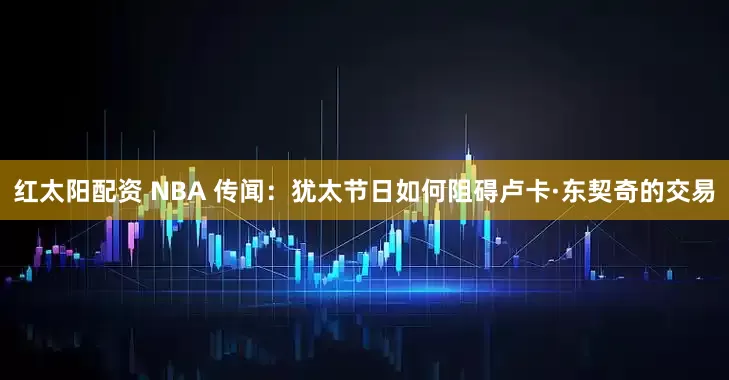 红太阳配资 NBA 传闻：犹太节日如何阻碍卢卡·东契奇的交易