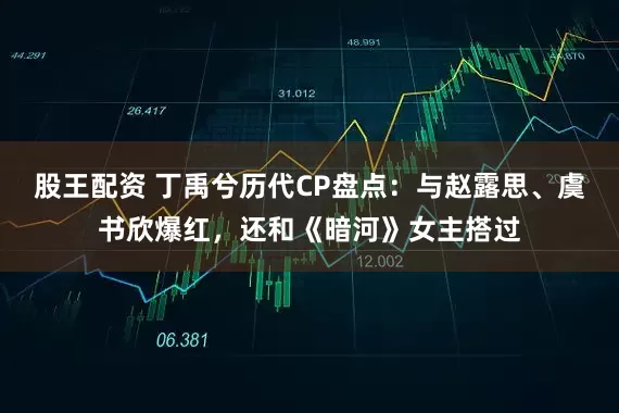 股王配资 丁禹兮历代CP盘点：与赵露思、虞书欣爆红，还和《暗河》女主搭过