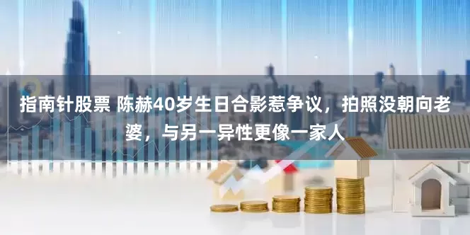 指南针股票 陈赫40岁生日合影惹争议，拍照没朝向老婆，与另一异性更像一家人