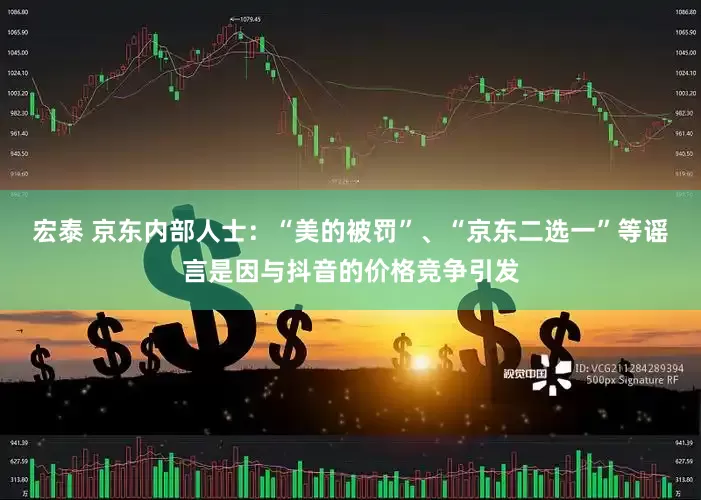 宏泰 京东内部人士：“美的被罚”、“京东二选一”等谣言是因与抖音的价格竞争引发