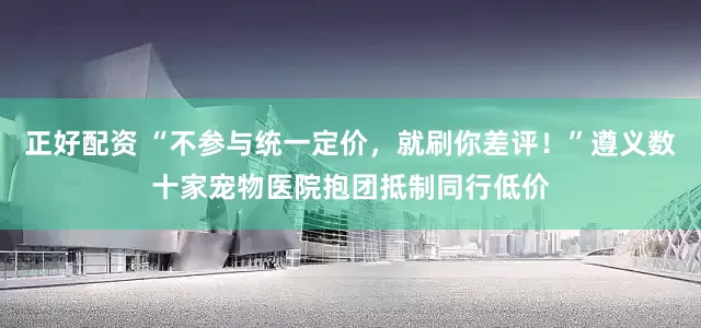 正好配资 “不参与统一定价，就刷你差评！”遵义数十家宠物医院抱团抵制同行低价