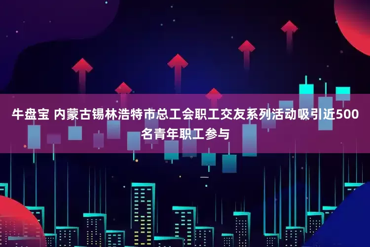 牛盘宝 内蒙古锡林浩特市总工会职工交友系列活动吸引近500名青年职工参与