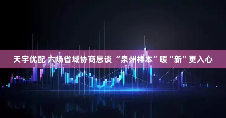 天宇优配 六场省域协商恳谈 “泉州样本”暖“新”更入心