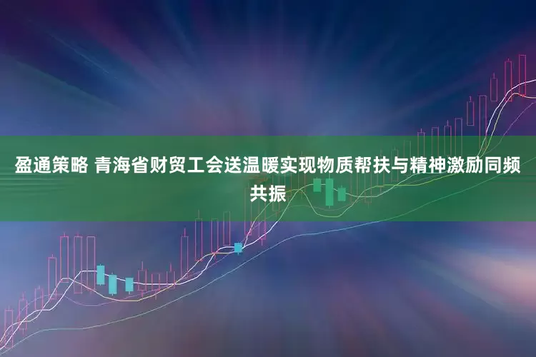 盈通策略 青海省财贸工会送温暖实现物质帮扶与精神激励同频共振