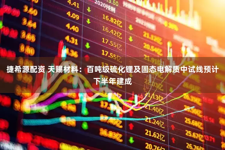 捷希源配资 天赐材料：百吨级硫化锂及固态电解质中试线预计下半年建成