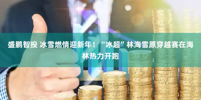盛鹏智投 冰雪燃情迎新年！“冰超”林海雪原穿越赛在海林热力开跑