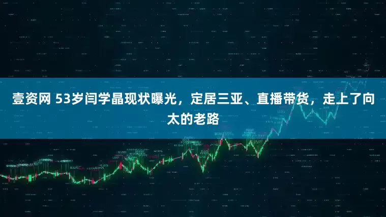 壹资网 53岁闫学晶现状曝光，定居三亚、直播带货，走上了向太的老路