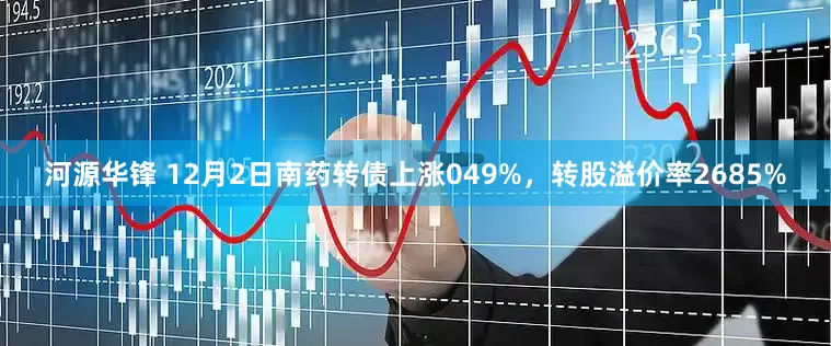 河源华锋 12月2日南药转债上涨049%，转股溢价率2685%