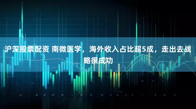 沪深股票配资 南微医学，海外收入占比超5成，走出去战略很成功