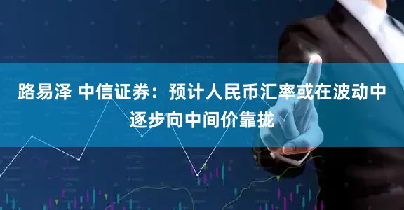 路易泽 中信证券：预计人民币汇率或在波动中逐步向中间价靠拢