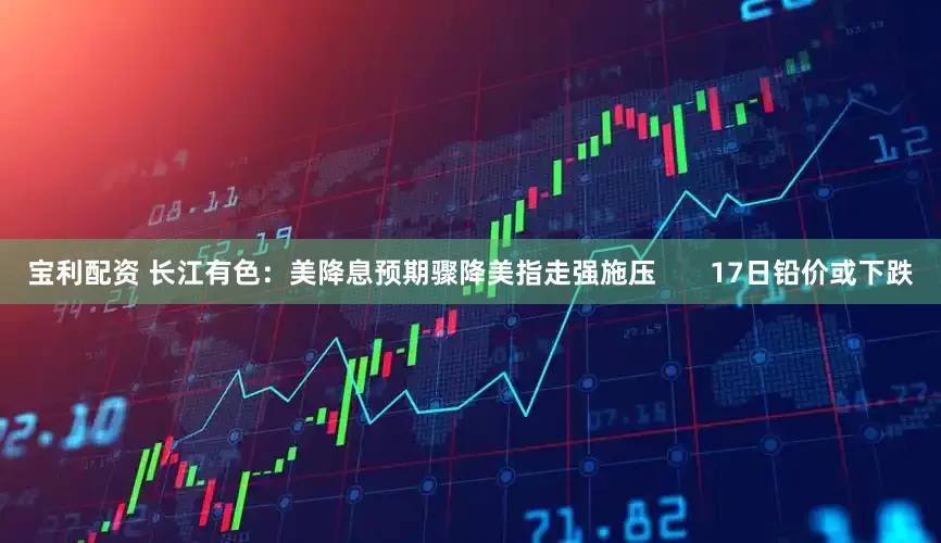宝利配资 长江有色：美降息预期骤降美指走强施压       17日铅价或下跌