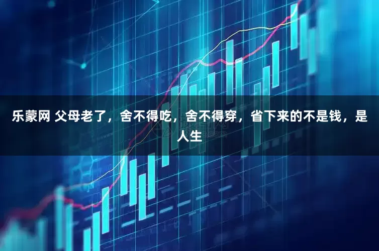 乐蒙网 父母老了，舍不得吃，舍不得穿，省下来的不是钱，是人生